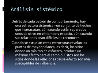 Análisis sistémico
Detrás de cada patrón de comportamiento, hay
una estructura sistémica –un conjunto de hechos
que interactúan, aún cuando estén separados
unos de otros en el tiempo y espacio, aún cuando
sus relaciones sean difíciles de reconocer-
Cuando se estudian estas estructuras revelan los
puntos de mayor palanca, es decir, los sitios
donde un mínimo de esfuerzo, produce un
máximo efecto para el cambio. Estos son los
sitios donde las relaciones causa-efecto son más
susceptibles de influencia.
 