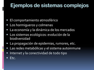 Ejemplos de sistemas complejos
 El comportamiento atmosférico
 Los hormigueros y colmenas
 La economía y la dinámica de los mercados
 Los sistemas ecológicos: evolución de la
biodiversidad
 La propagación de epidemias, rumores, etc.
 Las redes metabólicas y el sistema autoinmune
 Internet y la conectividad de todo tipo
 Etc.
 