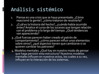 Análisis sistémico
1. Piense en una crisis que se haya presentado. ¿Cómo
reaccionó la gente?, ¿cómo trataron de resolverla?
2. ¿Cuál es la historia del hecho?, ¿cuándo había ocurrido
antes?Analice el curso de los sucesos que tengan relación
con el problema a lo largo del tiempo. ¿Qué tendencias
van apareciendo?
3. ¿Qué fuerzas parecen haber creado el patrón de
comportamiento?, ¿cómo parecen influir unos elementos
sobre otros?, ¿qué aspectos tienen que cambiarse si se
quieren cambiar los patrones?
4. Modelos mentales. ¿Qué hay en nuestro modo de pensar
que haga persistir esta estructura? Nuestros modelos
mentales influyen en nuestros actos, los cuales a su vez,
influyen en la interacción de los sistemas.
 