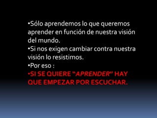 •Sólo aprendemos lo que queremos
aprender en función de nuestra visión
del mundo.
•Si nos exigen cambiar contra nuestra
visión lo resistimos.
•Por eso :
•SI SE QUIERE “APRENDER” HAY
QUE EMPEZAR POR ESCUCHAR.
 