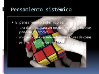 Pensamiento sistémico
 El pensamiento sistémico es:
 una disciplina para ver totalidades,(ver el bosque
y no solo los arboles)
 un marco para ver interrelaciones en vez de cosas
 para ver patrones de cambio
 