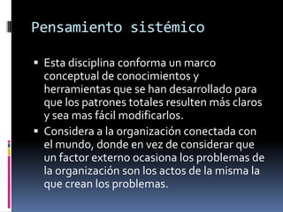 Pensamiento sistémico
 Esta disciplina conforma un marco
conceptual de conocimientos y
herramientas que se han desarrollado para
que los patrones totales resulten más claros
y sea mas fácil modificarlos.
 Considera a la organización conectada con
el mundo, donde en vez de considerar que
un factor externo ocasiona los problemas de
la organización son los actos de la misma la
que crean los problemas.
 