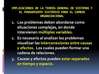 IMPLICACIONES DE LA TEORÍA GENERAL DE SISTEMAS Y
EL PENSAMIENTO SISTÉMICO PARA EL CAMBIO
ORGANIZACIONAL
1. Los problemas deben abordarse como
situaciones complejas, en donde
intervienen múltiples variables.
2. Es necesario al analizar los problemas
visualizar las interconexiones entre causas
y efectos. Los cuales pueden formar una
cadena de relaciones.
3. Causas y efectos pueden estar separados
en tiempo y espacio.
 