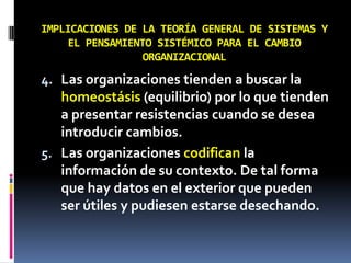 IMPLICACIONES DE LA TEORÍA GENERAL DE SISTEMAS Y
EL PENSAMIENTO SISTÉMICO PARA EL CAMBIO
ORGANIZACIONAL
4. Las organizaciones tienden a buscar la
homeostásis (equilibrio) por lo que tienden
a presentar resistencias cuando se desea
introducir cambios.
5. Las organizaciones codifican la
información de su contexto. De tal forma
que hay datos en el exterior que pueden
ser útiles y pudiesen estarse desechando.
 