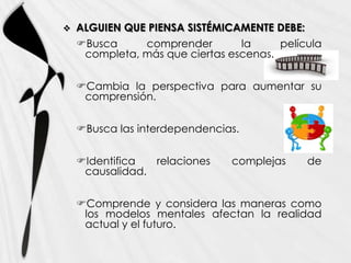    ALGUIEN QUE PIENSA SISTÉMICAMENTE DEBE:
    Busca     comprender        la     película
     completa, más que ciertas escenas.


    Cambia la perspectiva para aumentar su
     comprensión.


    Busca las interdependencias.


    Identifica  relaciones    complejas      de
     causalidad.


    Comprende y considera las maneras como
     los modelos mentales afectan la realidad
     actual y el futuro.
 