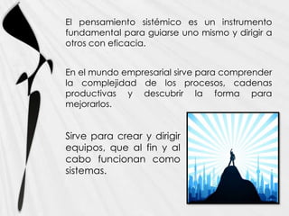 El pensamiento sistémico es un instrumento
fundamental para guiarse uno mismo y dirigir a
otros con eficacia.


En el mundo empresarial sirve para comprender
la complejidad de los procesos, cadenas
productivas y descubrir la forma para
mejorarlos.


Sirve para crear y dirigir
equipos, que al fin y al
cabo funcionan como
sistemas.
 