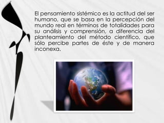 El pensamiento sistémico es la actitud del ser
humano, que se basa en la percepción del
mundo real en términos de totalidades para
su análisis y comprensión, a diferencia del
planteamiento del método científico, que
sólo percibe partes de éste y de manera
inconexa.
 