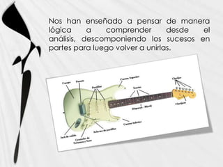 Nos han enseñado a pensar de manera
lógica     a   comprender        desde el
análisis, descomponiendo los sucesos en
partes para luego volver a unirlas.
 