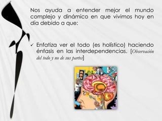 Nos ayuda a entender mejor el mundo
complejo y dinámico en que vivimos hoy en
día debido a que:



   Enfatiza ver el todo (es holístico) haciendo
    énfasis en las interdependencias. [Observación
    del todo y no de sus partes]
 