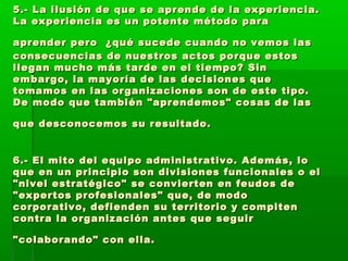 5.- La ilusión de que se aprende de la experiencia.5.- La ilusión de que se aprende de la experiencia.
La experiencia es un potente método paraLa experiencia es un potente método para
aprender peroaprender pero ¿qué sucede cuando no vemos las¿qué sucede cuando no vemos las
consecuencias de nuestros actos porque estosconsecuencias de nuestros actos porque estos
llegan mucho más tarde en el tiempo? Sinllegan mucho más tarde en el tiempo? Sin
embargo, la mayoría de las decisiones queembargo, la mayoría de las decisiones que
tomamos en las organizaciones son de este tipo.tomamos en las organizaciones son de este tipo.
De modo que también "aprendemos" cosas de lasDe modo que también "aprendemos" cosas de las
que desconocemos su resultado.que desconocemos su resultado.
6.- El mito del equipo administrativo. Además, lo6.- El mito del equipo administrativo. Además, lo
que en un principio son divisiones funcionales o elque en un principio son divisiones funcionales o el
"nivel estratégico" se convierten en feudos de"nivel estratégico" se convierten en feudos de
"expertos profesionales" que, de modo"expertos profesionales" que, de modo
corporativo, defienden su territorio y compitencorporativo, defienden su territorio y compiten
contra la organización antes que seguircontra la organización antes que seguir
"colaborando" con ella."colaborando" con ella.
 