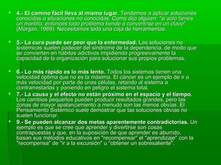  4.- El camino fácil lleva al mismo lugar4.- El camino fácil lleva al mismo lugar. Tendemos a aplicar soluciones. Tendemos a aplicar soluciones
conocidas a situaciones no conocidas. Como dijo alguien:conocidas a situaciones no conocidas. Como dijo alguien: "si sólo tienes"si sólo tienes
un martillo, entonces todo problema tiende a convertirse en un clavo"un martillo, entonces todo problema tiende a convertirse en un clavo"
(Morgan, 1989). Necesitamos toda una caja de herramientas.(Morgan, 1989). Necesitamos toda una caja de herramientas.
 5.- La cura puede ser peor que la enfermedad.5.- La cura puede ser peor que la enfermedad. Las soluciones noLas soluciones no
sistémicas suelen padecer del síndrome de la dependencia, de modo quesistémicas suelen padecer del síndrome de la dependencia, de modo que
se convierten en hábitos adictivos impidiendo progresivamente lase convierten en hábitos adictivos impidiendo progresivamente la
capacidad de la organización para solucionar sus propios problemas.capacidad de la organización para solucionar sus propios problemas.
 6.- Lo más rápido es lo más lento.6.- Lo más rápido es lo más lento. Todos los sistemas tienen unaTodos los sistemas tienen una
velocidad óptima que no es la máxima. El cáncer es un ejemplo de ir avelocidad óptima que no es la máxima. El cáncer es un ejemplo de ir a
más velocidad por parte de unas células, retando al sistema amás velocidad por parte de unas células, retando al sistema a
contrarrestarlas y poniendo en peligro el sistema total.contrarrestarlas y poniendo en peligro el sistema total.
 7.- La causa y el efecto no están próximo en el espacio y el tiempo.7.- La causa y el efecto no están próximo en el espacio y el tiempo.
Los cambios pequeños pueden producir resultados grandes, pero lasLos cambios pequeños pueden producir resultados grandes, pero las
zonas de mayor apalancamiento a menudo son las menos obvias. Elzonas de mayor apalancamiento a menudo son las menos obvias. El
Pensamiento Sistémico suele demostrar que las soluciones obvias noPensamiento Sistémico suele demostrar que las soluciones obvias no
suelen funcionar.suelen funcionar.
 9.- Se pueden alcanzar dos metas aparentemente contradictorias.9.- Se pueden alcanzar dos metas aparentemente contradictorias. UnUn
ejemplo es que se cree que aprender y divertirse son cosasejemplo es que se cree que aprender y divertirse son cosas
contrapuestas y que, en la suposición de que aprender es aburrido,contrapuestas y que, en la suposición de que aprender es aburrido,
basan sus métodos educativos en "recompensar" el "aprendizaje" con labasan sus métodos educativos en "recompensar" el "aprendizaje" con la
"recompensa" de "ir a la excursión" u "obtener un sobresaliente"."recompensa" de "ir a la excursión" u "obtener un sobresaliente".
 