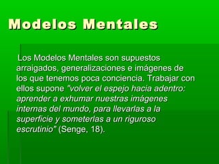 Modelos MentalesModelos Mentales
Los Modelos Mentales son supuestosLos Modelos Mentales son supuestos
arraigados, generalizaciones e imágenes dearraigados, generalizaciones e imágenes de
los que tenemos poca conciencia. Trabajar conlos que tenemos poca conciencia. Trabajar con
ellos suponeellos supone "volver el espejo hacia adentro:"volver el espejo hacia adentro:
aprender a exhumar nuestras imágenesaprender a exhumar nuestras imágenes
internas del mundo, para llevarlas a lainternas del mundo, para llevarlas a la
superficie y someterlas a un rigurososuperficie y someterlas a un riguroso
escrutinio"escrutinio" (Senge, 18).(Senge, 18).
 