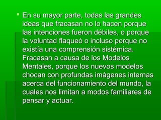  En su mayor parte, todas las grandesEn su mayor parte, todas las grandes
ideas que fracasan no lo hacen porqueideas que fracasan no lo hacen porque
las intenciones fueron débiles, o porquelas intenciones fueron débiles, o porque
la voluntad flaqueó o incluso porque nola voluntad flaqueó o incluso porque no
existía una comprensión sistémica.existía una comprensión sistémica.
Fracasan a causa de los ModelosFracasan a causa de los Modelos
Mentales, porque los nuevos modelosMentales, porque los nuevos modelos
chocan con profundas imágenes internaschocan con profundas imágenes internas
acerca del funcionamiento del mundo, laacerca del funcionamiento del mundo, la
cuales nos limitan a modos familiares decuales nos limitan a modos familiares de
pensar y actuar.pensar y actuar.
 