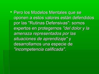  Pero los Modelos Mentales que sePero los Modelos Mentales que se
oponen a estos valores están defendidosoponen a estos valores están defendidos
por las "Rutinas Defensivas": somospor las "Rutinas Defensivas": somos
expertos en protegernosexpertos en protegernos "del dolor y la"del dolor y la
amenaza representados por lasamenaza representados por las
situaciones de aprendizaje"situaciones de aprendizaje" yy
desarrollamos una especie dedesarrollamos una especie de
"incompetencia calificada""incompetencia calificada"..
 