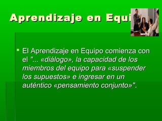 Aprendizaje en EquipoAprendizaje en Equipo
 El Aprendizaje en Equipo comienza conEl Aprendizaje en Equipo comienza con
elel "... «diálogo», la capacidad de los"... «diálogo», la capacidad de los
miembros del equipo para «suspendermiembros del equipo para «suspender
los supuestos» e ingresar en unlos supuestos» e ingresar en un
auténtico «pensamiento conjunto»"auténtico «pensamiento conjunto»"..
 