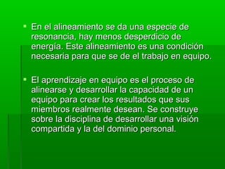  En el alineamiento se da una especie deEn el alineamiento se da una especie de
resonancia, hay menos desperdicio deresonancia, hay menos desperdicio de
energía. Este alineamiento es una condiciónenergía. Este alineamiento es una condición
necesaria para que se de el trabajo en equipo.necesaria para que se de el trabajo en equipo.
 El aprendizaje en equipo es el proceso deEl aprendizaje en equipo es el proceso de
alinearse y desarrollar la capacidad de unalinearse y desarrollar la capacidad de un
equipo para crear los resultados que susequipo para crear los resultados que sus
miembros realmente desean. Se construyemiembros realmente desean. Se construye
sobre la disciplina de desarrollar una visiónsobre la disciplina de desarrollar una visión
compartida y la del dominio personal.compartida y la del dominio personal.
 