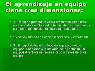 El aprendizaje en equipoEl aprendizaje en equipo
tiene tres dimensiones:tiene tres dimensiones:
 1.- Pensar agudamente sobre problemas complejos,1.- Pensar agudamente sobre problemas complejos,
aprendiendo a explotar el potencial de muchas mentesaprendiendo a explotar el potencial de muchas mentes
para ser más inteligentes que una mente sola.para ser más inteligentes que una mente sola.
 2.- Necesidad de una acción innovadora y coordinada.2.- Necesidad de una acción innovadora y coordinada.
 3.- El papel de los miembros del equipo en otros3.- El papel de los miembros del equipo en otros
equipos. Por ejemplo la mayoría de los actos de losequipos. Por ejemplo la mayoría de los actos de los
equipos directivos se llevan a cabo a través de otrosequipos directivos se llevan a cabo a través de otros
equipos.equipos.
 