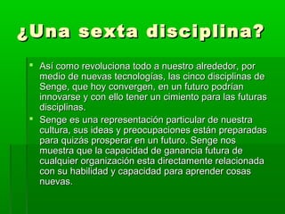 ¿Una sexta disciplina?¿Una sexta disciplina?
 Así como revoluciona todo a nuestro alrededor, porAsí como revoluciona todo a nuestro alrededor, por
medio de nuevas tecnologías, las cinco disciplinas demedio de nuevas tecnologías, las cinco disciplinas de
Senge, que hoy convergen, en un futuro podríanSenge, que hoy convergen, en un futuro podrían
innovarse y con ello tener un cimiento para las futurasinnovarse y con ello tener un cimiento para las futuras
disciplinas.disciplinas.
 Senge es una representación particular de nuestraSenge es una representación particular de nuestra
cultura, sus ideas y preocupaciones están preparadascultura, sus ideas y preocupaciones están preparadas
para quizás prosperar en un futuro. Senge nospara quizás prosperar en un futuro. Senge nos
muestra que la capacidad de ganancia futura demuestra que la capacidad de ganancia futura de
cualquier organización esta directamente relacionadacualquier organización esta directamente relacionada
con su habilidad y capacidad para aprender cosascon su habilidad y capacidad para aprender cosas
nuevas.nuevas.
 