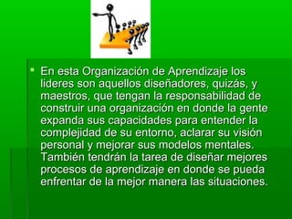  En esta Organización de Aprendizaje losEn esta Organización de Aprendizaje los
lideres son aquellos diseñadores, quizás, ylideres son aquellos diseñadores, quizás, y
maestros, que tengan la responsabilidad demaestros, que tengan la responsabilidad de
construir una organización en donde la genteconstruir una organización en donde la gente
expanda sus capacidades para entender laexpanda sus capacidades para entender la
complejidad de su entorno, aclarar su visióncomplejidad de su entorno, aclarar su visión
personal y mejorar sus modelos mentales.personal y mejorar sus modelos mentales.
También tendrán la tarea de diseñar mejoresTambién tendrán la tarea de diseñar mejores
procesos de aprendizaje en donde se puedaprocesos de aprendizaje en donde se pueda
enfrentar de la mejor manera las situaciones.enfrentar de la mejor manera las situaciones.
 