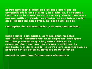 El Pensamiento Sistémico distingue dos tipos deEl Pensamiento Sistémico distingue dos tipos de
complejidad: la de detalles y la dinámica. La segundacomplejidad: la de detalles y la dinámica. La segunda
implica que la conexión entre causa y efecto obedece aimplica que la conexión entre causa y efecto obedece a
causas sutiles y donde los efectos de una intervencióncausas sutiles y donde los efectos de una intervención
en el tiempo no son obvios. Se basan en los dosen el tiempo no son obvios. Se basan en los dos
conceptos de realimentación y de servomecanismo.conceptos de realimentación y de servomecanismo.
Senge junto a un equipo, confeccionan modelosSenge junto a un equipo, confeccionan modelos
cualitativos identificando en la empresas conceptoscualitativos identificando en la empresas conceptos
escritos y mentales que la gente utiliza en laescritos y mentales que la gente utiliza en la
organización: como son las normas y políticas, laorganización: como son las normas y políticas, la
conducta real de la gente, la estructura organizativa, suconducta real de la gente, la estructura organizativa, su
propósito y los datos numéricos; su objetivo espropósito y los datos numéricos; su objetivo es
encontrar que rizos forman esos elementos.encontrar que rizos forman esos elementos.
 