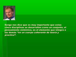 Senge nos dice que es muy importante que estasSenge nos dice que es muy importante que estas
cinco disciplinas se desarrollen como un conjunto, elcinco disciplinas se desarrollen como un conjunto, el
pensamiento sistémico, es el elemento que integra apensamiento sistémico, es el elemento que integra a
las demáslas demás “en un cuerpo coherente de teoría y“en un cuerpo coherente de teoría y
practica”.practica”.
 