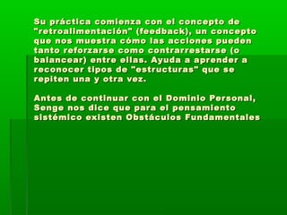 Su práctica comienza con el concepto deSu práctica comienza con el concepto de
"retroalimentación" (feedback), un concepto"retroalimentación" (feedback), un concepto
que nos muestra cómo las acciones puedenque nos muestra cómo las acciones pueden
tanto reforzarse como contrarrestarse (otanto reforzarse como contrarrestarse (o
balancear) entre ellas. Ayuda a aprender abalancear) entre ellas. Ayuda a aprender a
reconocer tipos de "estructuras" que sereconocer tipos de "estructuras" que se
repiten una y otra vez.repiten una y otra vez.
Antes de continuar con el Dominio Personal,Antes de continuar con el Dominio Personal,
Senge nos dice que para el pensamientoSenge nos dice que para el pensamiento
sistémico existen Obstáculos Fundamentalessistémico existen Obstáculos Fundamentales
 
