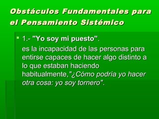  1.-1.- "Yo soy mi puesto""Yo soy mi puesto"..
es la incapacidad de las personas paraes la incapacidad de las personas para
entirse capaces de hacer algo distinto aentirse capaces de hacer algo distinto a
lo que estaban haciendolo que estaban haciendo
habitualmente,habitualmente,"¿Cómo podría yo hacer"¿Cómo podría yo hacer
otra cosa: yo soy tornero"otra cosa: yo soy tornero"..
Obstáculos Fundamentales paraObstáculos Fundamentales para
el Pensamiento Sistémicoel Pensamiento Sistémico
 