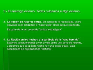 2.- El enemigo externo. Todos culpamos a algo externo2.- El enemigo externo. Todos culpamos a algo externo..
3.-3.- La ilusión de hacerse cargoLa ilusión de hacerse cargo. En contra de la reactividad, la pro. En contra de la reactividad, la pro
actividad es la tendencia a "hacer algo" antes de que sea tarde.actividad es la tendencia a "hacer algo" antes de que sea tarde.
Es parte de la tan conocida "actitud estratégica".Es parte de la tan conocida "actitud estratégica".
4.-4.- La fijación en los hechos y la parábola de la "rana hervida"La fijación en los hechos y la parábola de la "rana hervida"..
Estamos acostumbrados a ver la vida como una serie de hechos,Estamos acostumbrados a ver la vida como una serie de hechos,
y creemos que para cada hecho hay una causa obvia. Estoy creemos que para cada hecho hay una causa obvia. Esto
desemboca en explicaciones "fácticas".desemboca en explicaciones "fácticas".
 