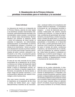 6
Políticas para la Primera Infancia en Colombia:
oportunidades y vulnerabilidades
2. Desatención de la Primera Infancia:
pérdidas irreversibles para el individuo y la sociedad
Costo individual
La relevancia de invertir en el desarrollo de
la Primera Infancia, además de estar ligada
a los beneficios sociales mencionados ante-
riormente, está estrechamente asociada a los
considerables costos sociales y económicos
de no realizar estas intervenciones. Muchos
desafíos que enfrenta la población adulta
—como los problemas de salud mental, la
obesidad, la depresión, las enfermedades
cardiovasculares, la criminalidad, la carencia
de competencias verbales y numéricas, y el
retraso en el crecimiento— tienen sus raíces
en la desatención durante la primera infancia.
Si no se actúa para brindar mayores oportu-
nidades de salud, nutrición, educación y es-
timulación a los niños, se producirán graves
consecuencias que irán en detrimento de su
calidad de vida como adultos.
El caso tal vez más conocido de los costos
irreversibles de la desatención de la Prime-
ra Infancia es el retraso del desarrollo infantil
ocasionado por la desnutrición. Esta última
tiende a reducir el desempeño escolar, ex-
pone a los infantes a mayores riesgos de in-
fecciones, de episodios de diarrea severa, a
mayor riesgo de contraer neumonía, y a un
funcionamiento deficiente del sistema inmu-
nológico, entre muchos otros.
Otro caso menos conocido, pero igualmen-
te importante, es la exposición de los niños
a niveles de “estrés tóxico”, que —según
descubrimientos recientes de las neurocien-
cias— producen daños en la arquitectura del
cerebro infantil en desarrollo —al entorpecer
la formación de las conexiones nerviosas o
sinapsis— y sirven de detonante para res-
puestas inadecuadas del sistema corporal
al estrés que conducen, a lo largo de toda la
vida, a problemas de aprendizaje, de compor-
tamiento y de salud física y mental. Esa expo-
sición a niveles de estrés tóxico, e incluso de
estrés apenas tolerable, tiene consecuencias
perjudiciales e irreversibles en el desarrollo
de los niños y puede generarse tanto por si-
tuaciones como ausencia de destreza fami-
liar para el manejo del estrés, condiciones
insalubres y de hacinamiento de la vivienda,
como por problemas de violencia intrafami-
liar, malos tratos de padres o cuidadores y/o
también por un entorno social inseguro —por
ejemplo, hogares expuestos a la violencia de
grupos armados, al desplazamiento forzado
o la presencia de violencia común—.
Costos sociales
Además de los costos individuales, la des-
atención de la Primera Infancia produce una
serie de costos sociales que aparte de retroa-
limentar la desesperanza, la inequidad y los
círculos viciosos de pobreza, generan costos
fiscales no despreciables asociados al intento
de remediar problemas de la población adulta
que se podrían haber evitado en buena parte
con una mayor inversión eficaz en atención
de la P.I. En efecto, hoy por hoy los gobiernos
que menos invirtieron en la Primera Infancia
 