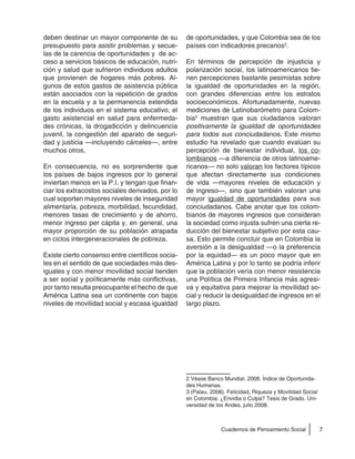 7Cuadernos de Pensamiento Social
deben destinar un mayor componente de su
presupuesto para asistir problemas y secue-
las de la carencia de oportunidades y de ac-
ceso a servicios básicos de educación, nutri-
ción y salud que sufrieron individuos adultos
que provienen de hogares más pobres. Al-
gunos de estos gastos de asistencia pública
están asociados con la repetición de grados
en la escuela y a la permanencia extendida
de los individuos en el sistema educativo, el
gasto asistencial en salud para enfermeda-
des crónicas, la drogadicción y delincuencia
juvenil, la congestión del aparato de seguri-
dad y justicia —incluyendo cárceles—, entre
muchos otros.
En consecuencia, no es sorprendente que
los países de bajos ingresos por lo general
inviertan menos en la P.I. y tengan que finan-
ciar los extracostos sociales derivados, por lo
cual soporten mayores niveles de inseguridad
alimentaria, pobreza, morbilidad, fecundidad,
menores tasas de crecimiento y de ahorro,
menor ingreso per cápita y, en general, una
mayor proporción de su población atrapada
en ciclos intergeneracionales de pobreza.
Existe cierto consenso entre científicos socia-
les en el sentido de que sociedades más des-
iguales y con menor movilidad social tienden
a ser social y políticamente más conflictivas,
por tanto resulta preocupante el hecho de que
América Latina sea un continente con bajos
niveles de movilidad social y escasa igualdad
de oportunidades, y que Colombia sea de los
países con indicadores precarios2
.
En términos de percepción de injusticia y
polarización social, los latinoamericanos tie-
nen percepciones bastante pesimistas sobre
la igualdad de oportunidades en la región,
con grandes diferencias entre los estratos
socioeconómicos. Afortunadamente, nuevas
mediciones de Latinobarómetro para Colom-
bia3
muestran que sus ciudadanos valoran
positivamente la igualdad de oportunidades
para todos sus conciudadanos. Este mismo
estudio ha revelado que cuando evalúan su
percepción de bienestar individual, los co-
lombianos —a diferencia de otros latinoame-
ricanos— no solo valoran los factores típicos
que afectan directamente sus condiciones
de vida —mayores niveles de educación y
de ingreso—, sino que también valoran una
mayor igualdad de oportunidades para sus
conciudadanos. Cabe anotar que los colom-
bianos de mayores ingresos que consideran
la sociedad como injusta sufren una cierta re-
ducción del bienestar subjetivo por esta cau-
sa. Esto permite concluir que en Colombia la
aversión a la desigualdad —o la preferencia
por la equidad— es un poco mayor que en
América Latina y por lo tanto se podría inferir
que la población vería con menor resistencia
una Política de Primera Infancia más agresi-
va y equitativa para mejorar la movilidad so-
cial y reducir la desigualdad de ingresos en el
largo plazo.
2 Véase Banco Mundial. 2008. Índice de Oportunida-
des Humanas.
3 (Palau, 2008). Felicidad, Riqueza y Movilidad Social
en Colombia: ¿Envidia o Culpa? Tesis de Grado. Uni-
versidad de los Andes, julio 2008.
 