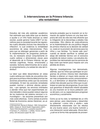 8
Políticas para la Primera Infancia en Colombia:
oportunidades y vulnerabilidades
3. Intervenciones en la Primera Infancia:
alta rentabilidad
tamente probable que la inversión en la for-
mación de capital humano en una fase tem-
prana del ciclo de vida sea más eficiente que
la mitigación de la desventaja a edades más
avanzadas. Otro dilema de costo-eficiencia
en la implementación de una política integral
de primera infancia es la decisión de calidad
vs. costo en la provisión de servicios para los
niños y sus familias. “Lo barato sale caro”
cuando se decide sacrificar la calidad por
abajo del estándar técnico con el exclusivo
propósito de reducir costos. Los estudios dis-
ponibles han demostrado que los servicios de
bajo costo que tienen poco impacto son una
pérdida de dinero.
Algunas investigaciones han demostrado,
además, que los niños que participan en pro-
gramas de primera infancia bien diseñados
tienden a obtener un mayor éxito escolar, al
ser más competentes social y emocionalmen-
te, y al demostrar un desarrollo intelectual y
verbal más elevado que los niños que no par-
ticipan en este tipo de programas. Es por esto
que garantizar el desarrollo infantil saludable
es una inversión en la futura población acti-
va del país y en su capacidad para progresar
económica y socialmente.
Como ya se ha visto, la habilidad de un niño
para pensar, para relacionarse y desarrollar
su potencial —como niño y adulto— está
directamente relacionada con los efectos
de una buena salud, una buena nutrición y
una interacción social adecuada. Ahora bien,
¿cuál es la forma más apropiada de proveer-
Estudios del más alto estándar académico
han estimado que cada dólar que se destina
a ayudar a un niño hasta alcanzar su edad
escolar, puede generar hasta US$17 en be-
neficios para la sociedad durante las siguien-
tes cuatro décadas (incluso tras descontar la
inflación)4
, lo cual evidencia la rentabilidad
económica de estas intervenciones. Pero
para que se obtengan ganancias a partir de
la implementación de programas particula-
res, es necesario actuar conjuntamente en
cuatro esferas o dimensiones claves para
el desarrollo de la Primera Infancia: las ga-
nancias cognitivas, físicas, emocionales y
sociales; factores determinantes de la salud,
el comportamiento y la calidad de vida del in-
dividuo5
.
La labor que debe desarrollarse en estas
cuatro esferas por medio de una política inte-
gral para la primera infancia debe priorizar las
acciones preventivas antes que las acciones
remediales. Si bien las acciones remediales
pueden mermar o eliminar efectos perver-
sos, —por ejemplo, los servicios orientados
a atender niños que han experimentado es-
trés tolerable o tóxico pueden reducir algunos
de los trastornos del sistema nervioso e in-
munológico—, las acciones preventivas son
más costo-efectivas. Como señala el premio
Nobel de Economía James Heckman, es al-
4 (Schweinhart, Barnes & Weikart, 1993; Schweinhart,
2004). Citado en: World Health Organization (2007).
“Early Child Development: a powerful equalizer”.
5 Carneiro, P. y Heckman, J. (2003). Human capital
policy. IZA discussion paper No. 821.
 