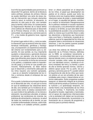 9Cuadernos de Pensamiento Social
le al niño las oportunidades para promover su
desarrollo? En general, dentro de la literatura
sobre políticas exitosas de primera infancia
se puede identificar una serie de áreas cla-
ves de intervención que incluyen elementos
como la salud, la nutrición, la educación, la
atención no sólo para el niño, sino también
para su familia, entre otros. En consecuencia,
la Organización Mundial de la Salud define
cinco esferas de influencia para el desarrollo
de la Primera Infancia: el niño, la familia, la
comunidad, los programas y servicios para la
P.I., y los niveles de gobierno local, regional
y nacional.
En primer lugar está el niño, y, como se sabe,
la interacción que se produce entre las carac-
terísticas individuales, genéticas y fisiológi-
cas, y la exposición y la experiencia extraídas
del entorno son fundamentales para su de-
sarrollo. En ese sentido, es muy importante
ayudarlo a relacionarse y generarle diversos
incentivos, por ejemplo, una de las estrate-
gias más eficientes para mejorar el desarrollo
de la P.I. es encontrar la forma de convencer
a los padres y cuidadores sobre la importan-
cia del juego y la forma en que pueden pro-
moverlo. Adicionalmente, se debe reiterar
que el desarrollo y crecimiento adecuado de
los niños requiere una nutrición apropiada,
—que es un derecho fundamental de los ni-
ños y comienza desde el embarazo de sus
madres—.
Por su parte, la familia es la principal influencia
en el desarrollo del niño, no sólo por la forma
en que se establezcan las relaciones dentro
de ella, sino también por la incidencia de as-
pectos tales como el estatus socioeconómi-
co, que incide en las aptitudes, en la crianza y
educación, las prácticas culturales, el estatus
profesional, las condiciones de vivienda, las
prácticas de alimentación y lactancia; la salud
de todos los miembros de la familia, ya que
si existen enfermedades crónicas, sobre todo
de la madre o el cuidador primario, pueden
tener un efecto perjudicial en el desarrollo
de los niños; el papel que desempeñan los
padres en la crianza, puesto que tanto los
hombres como las mujeres deben establecer
relaciones sanas de poder y responsabilidad
en el hogar; la equidad de género, contribu-
ye a reducir la transmisión intergeneracional
de la pobreza mediante el acceso equitativo
a la educación y una alimentación adecuada;
el apoyo a la familia, ya que esta debe tener
la posibilidad de acceder a los conocimientos
sobre la crianza que le permita llevar a cabo
las elecciones y decisiones que favorezcan
más a sus hijos; y, finalmente, el grado de re-
siliencia, que es la capacidad de los niños de
prosperar pese a encontrarse en situaciones
adversas, y son los padres quienes pueden
apoyar en este punto a sus hijos.
Las otras tres esferas de influencia para el
desarrollo de la Primera Infancia, definidas
por la OMS, se consideran brevemente a
continuación. La comunidad, bien sea la resi-
dencial (donde viven) o la relacional (aquellos
vínculos sociales entre redes de personas
con una identidad común), constituye el en-
torno inmediato del niño y su familia; a partir
de ella la familia aprende normas, valores y
obtiene apoyo social. Por su parte, los pro-
gramas y servicios para la P.I. pueden alterar
la trayectoria de vida de los niños que nacie-
ron pobres y/o se ven privados de las opor-
tunidades para crecer y desarrollarse en en-
tornos adecuados. Estos programas pueden
asegurar un desarrollo integral de la primera
infancia de forma amplia al combinar la salud,
la nutrición y el aprendizaje temprano, ha-
ciendo frente a las necesidades de los niños
y de sus familias. Y, finalmente, los niveles
de gobierno locales, regionales y nacionales,
con el apoyo de organismos internacionales
y de la sociedad civil, deben ser los principa-
les actores en el desarrollo, la promoción y la
financiación de un conjunto de programas y
servicios para la primera infancia.
 