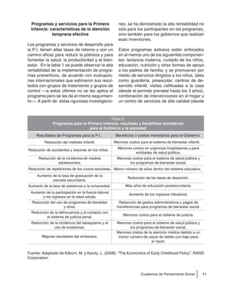 11Cuadernos de Pensamiento Social
Programas y servicios para la Primera
Infancia: características de la atención
temprana efectiva
Los programas y servicios de desarrollo para
la P.I. tienen altas tasas de retorno y son un
camino eficaz para reducir la pobreza y para
fomentar la salud, la productividad y el bien-
estar. En la tabla 1 se puede observar la alta
rentabilidad de la implementación de progra-
mas preventivos, de acuerdo con evaluacio-
nes internacionales que estimaron sus resul-
tados con grupos de tratamiento y grupos de
control —a estos últimos no se les aplica el
programa pero se les da el mismo seguimien-
to—. A partir de estas rigurosas investigacio-
nes, se ha demostrado la alta rentabilidad no
sólo para los participantes en los programas,
sino también para los gobiernos que realizan
esas inversiones.
Estos programas exitosos están enfocados
en al menos uno de los siguientes componen-
tes: lactancia materna, cuidado de los niños,
educación, nutrición y otras formas de apoyo
a los padres de familia; y se promueven por
medio de servicios dirigidos a los niños, tales
como guardería, preescolar, centros de de-
sarrollo infantil, visitas calificadas a la casa
(desde el período prenatal hasta los 3 años),
combinación de intervenciones en el hogar y
un centro de servicios de alta calidad (desde
Fuente: Adaptado de Kilburn, M. y Karoly, L. (2008). “The Economics of Early Childhood Policy”. RAND
Corporation.
Tabla 2.
Programas para la Primera Infancia: resultado y beneficios monetarios
para el Gobierno y la sociedad
Resultados de Programas para la P.I. Beneficios o costos monetarios para el Gobierno
Reducción del maltrato infantil.
Mejores resultados del embarazo.
Reducción de la incidencia del tabaquismo y el
uso de sustancias.
Reducción de la delincuencia y el contacto con
el sistema de justicia penal.
Reducción del uso de programas de bienestar
y otros.
Aumento de la participación en la fuerza laboral
y los ingresos en la edad adulta.
Aumento de la tasa de asistencia a la universidad.
Aumento de la tasa de graduación de la
escuela secundaria.
Reducción de repeticiones de los cursos escolares.
Reducción de la incidencia de madres
adolescentes.
Reducción de accidentes y lesiones en los niños.
Menores costos para el sistema de bienestar infantil.
Menores costos de la atención médica debido a un
menor número de casos de bebés con bajo peso
al nacer.
Menores costos para el sistema de salud pública y
los programas de bienestar social.
Menores costos para el sistema de justicia.
Reducción de gastos administrativos y pagos de
transferencias para programas de bienestar social.
Aumento de los ingresos tributarios.
Más años de educación postsecundaria.
Reducción de las tasas de deserción.
Menor número de años dentro del sistema educativo.
Menores costos para el sistema de salud pública y
los programas de bienestar social.
Menores costos en urgencias hospitalarias y para
entidades de salud pública.
 