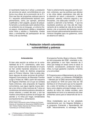12
Políticas para la Primera Infancia en Colombia:
oportunidades y vulnerabilidades
el nacimiento hasta los 3 años) y prestación
de servicios de salud, convirtiéndose en una
forma muy eficaz de la promoción de la P.I.
Pero ese tipo de programas exitosos para la
P.I. requieren adicionalmente factores com-
plementarios, como, por ejemplo, personal
cualificado y bien pagado, grupos de peque-
ño tamaño y una elevada razón adultos/niños,
un ambiente rico en lenguaje, un entorno físi-
co seguro, interacciones cálidas y receptivas
entre niños y adultos y, finalmente, niveles
altos y consistentes de participación de los
niños y de sus familias.
Todo lo anteriormente expuesto permite con-
cluir, entonces, que las políticas que afectan
a los niños deben extenderse más allá de
la atención en salud y educación, y deben
promover, además, entornos seguros y es-
timulantes, una adecuada nutrición y la vin-
culación y atención a las familias. Y que los
resultados positivos van más allá del mejo-
ramiento de la calidad de vida de los benefi-
ciarios y de un aumento del bienestar social,
pues incluyen adicionalmente beneficios eco-
nómicos tangibles para los gobiernos, como
se observa en tabla 2.
4. Población infantil colombiana:
vulnerabilidad y pobreza
Antecedentes
Si bien esta sección se enfoca en la vulne-
rabilidad de la P.I. colombiana, cabe reco-
nocer que durante varias décadas en el país
se han venido haciendo esfuerzos en esta
materia por medio de distintos programas
para la Primera Infancia. Vale la pena des-
tacar algunas de estas acciones de política6
:
Hogares Comunitarios de Bienestar Familiar
surge a finales de 1986 a partir del esquema
de Hogares Infantiles con el que se contaba
hasta entonces; esta propuesta de hogares
comunitarios, que sigue vigente, busca aten-
der a los niños y niñas menores de 7 años en
condiciones de extrema pobreza ubicados en
zonas urbanas y rurales del país, y son las
madres comunitarias quienes se encargan de
atender a 15 niños por hogar, brindándoles
acompañamiento y alimentación.
6 Para mayor información sobre Políticas de Primera
Infancia en Colombia ver Documento CONPES Social
109: Política Pública Nacional de Primera Infancia:
“Colombia por la Primera Infancia”.
El programa Familia, Mujer e Infancia –FAMI–
es otra propuesta del ICBF, orientado a ma-
dres gestantes o con hijos menores de 2
años que trabaja en áreas como la salud, la
nutrición, socialización, protección hacia la
niñez, la mujer gestante o lactante, la familia
y la comunidad.
El Programa para el Mejoramiento de la Edu-
cación, la Salud y el Ambiente (PROMESA)
—liderado por la ONG denominada CINDE y
que empezó en 1978 con poco más de 100
familias en el Chocó pero que se ha expandi-
do a siete mil familias en siete municipios—
tiene como objetivo principal trabajar con los
adultos de todos los niveles sociales, para
capacitarlos en torno a la relevancia de crear
ambientes sanos para el desarrollo de los ni-
ños.
Otras modalidades que se han adoptado
recientemente son: los Hogares Múltiples y
el programa Creciendo y Aprendiendo del
ICBF. Adicionalmente, la estrategia “Muni-
 