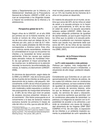 13Cuadernos de Pensamiento Social
cipios y Departamentos por la Infancia y la
Adolescencia” diseñada por la Procuraduría
General de la Nación, UNICEF e ICBF, en la
cual se compromete a los dirigentes locales
a mejorar las condiciones de la infancia y la
adolescencia.
Perspectiva global de la P.I.
Según cifras de la UNICEF, en el año 2006
por primera vez en la historia reciente, en el
mundo el número de niños muertos meno-
res de cinco años cayó por debajo de los 10
millones por año, para un total de 9,7 millo-
nes, de los cuales alrededor de 300 mil niños
correspondían a América Latina. Esta cifra,
que continúa siendo escandalosa, evidencia
la vulnerabilidad en la que se encuentran los
infantes y la necesidad de tomar acciones
pertinentes. Entre las causas que explican
estos elevados índices de mortalidad infan-
til, las que generan el mayor porcentaje de
las muertes son: la deficiencia en la atención
neonatal, la neumonía, las enfermedades dia-
rreicas, la malaria y la desnutrición (UNICEF,
2006).
En términos de desnutrición, según datos de
la OMS y la UNICEF, más de la tercera parte
de las muertes de los infantes se atribuye a la
desnutrición de la madre y del pequeño. Adi-
cionalmente, el 26% de los niños en países en
desarrollo menores de 5 años tienen desnutri-
ción moderada y están expuestos a condicio-
nes preocupantes de inseguridad alimentaria
y, el 28% de los niños que viven en países
de escasos recursos presentan retrasos en
el crecimiento7
. Otro factor preocupante es el
concerniente a la tasa de lactancia materna
exclusiva durante los primeros 6 meses de
vida del niño o la niña, que es sólo del 38% a
7 Grantham-McGregor, S. y otros (2007). “Develop-
mental Potential in the first 5 years for children in deve-
loping countries”. The international Child Development
Steering Group. The Lancet, 369, p.60-70.
nivel mundial, puesto que esta puede reducir
en un 13% las muertes de los menores de 5
años en los países en desarrollo.
En materia de educación en el mundo, se es-
tima que cerca del 20% de los niños en edad
de asistir a la escuela primaria no lo hacen
y que, adicionalmente, el 40% de los niños
en edad de asistir a la escuela secundaria
tampoco asisten (UNICEF, 2006). Esto po-
dría estar reflejando problemas de igualdad
de oportunidades, ya que la gran mayoría de
los niños que no asisten a la escuela perte-
necen a la población con menores ingresos,
hecho que resulta muy alarmante dado que
cerca del 40% de los niños de las naciones
de escasos recursos viven en pobreza extre-
ma (OMS, 2007).
Situación de la Primera Infancia
en Colombia
La P.I. está expuesta a más pobreza
Pobreza por ingreso, más inseguridad ali-
mentaria y violencia sexual e intrafamiliar, a
situaciones de alto riesgo –población despla-
zada–
Considerando que Colombia es un país con
aproximadamente 22 millones de pobres, de
los cuales 6,6 millones viven en condiciones
de extrema pobreza, se hace evidente la falta
de igualdad de oportunidades para acceder
a una canasta de servicios básicos, entre
los que se destacan una alimentación ade-
cuada, los servicios de salud y educación,
y los servicios sanitarios que permitan vivir
en condiciones adecuadas de salubridad. La
pobreza y la indigencia se asocian con la im-
posibilidad de acceder a los alimentos y por
ende se consideran una causa de inseguri-
dad alimentaria de los hogares (DNP 2007
CONPES #113). De otro lado, la exposición
de los infantes a un ambiente insalubre au-
menta la probabilidad de sufrir episodios de
 