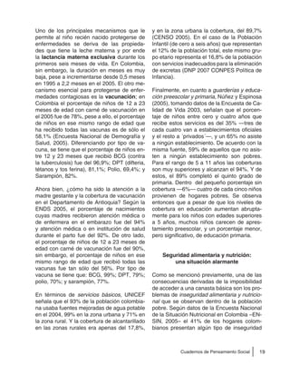 19Cuadernos de Pensamiento Social
Uno de los principales mecanismos que le
permite al niño recién nacido protegerse de
enfermedades se deriva de las propieda-
des que tiene la leche materna y por ende
la lactancia materna exclusiva durante los
primeros seis meses de vida. En Colombia,
sin embargo, la duración en meses es muy
baja, pese a incrementarse desde 0,5 meses
en 1995 a 2,2 meses en el 2005. El otro me-
canismo esencial para protegerse de enfer-
medades contagiosas es la vacunación; en
Colombia el porcentaje de niños de 12 a 23
meses de edad con carné de vacunación en
el 2005 fue de 78%, pese a ello, el porcentaje
de niños en ese mismo rango de edad que
ha recibido todas las vacunas es de sólo el
58,1% (Encuesta Nacional de Demografía y
Salud, 2005). Diferenciando por tipo de va-
cuna, se tiene que el porcentaje de niños en-
tre 12 y 23 meses que recibió BCG (contra
la tuberculosis) fue del 96,9%; DPT (difteria,
tétanos y tos ferina), 81,1%; Polio, 69,4%; y
Sarampión, 82%.
Ahora bien, ¿cómo ha sido la atención a la
madre gestante y la cobertura de vacunación
en el Departamento de Antioquia? Según la
ENDS 2005, el porcentaje de nacimientos
cuyas madres recibieron atención médica o
de enfermera en el embarazo fue del 94%
y atención médica o en institución de salud
durante el parto fue del 92%. De otro lado,
el porcentaje de niños de 12 a 23 meses de
edad con carné de vacunación fue del 90%,
sin embargo, el porcentaje de niños en ese
mismo rango de edad que recibió todas las
vacunas fue tan sólo del 56%. Por tipo de
vacuna se tiene que: BCG, 99%; DPT, 79%;
polio, 70%; y sarampión, 77%.
En términos de servicios básicos, UNICEF
señala que el 93% de la población colombia-
na usaba fuentes mejoradas de agua potable
en el 2004, 99% en la zona urbana y 71% en
la zona rural. Y la cobertura de alcantarillado
en las zonas rurales era apenas del 17,8%,
y en la zona urbana la cobertura, del 89,7%
(CENSO 2005). En el caso de la Población
Infantil (de cero a seis años) que representan
el 12% de la población total, este mismo gru-
po etario representa el 16,8% de la población
con servicios inadecuados para la eliminación
de excretas (DNP 2007 CONPES Política de
Infancia).
Finalmente, en cuanto a guarderías y educa-
ción preescolar y primaria, Núñez y Espinosa
(2005), tomando datos de la Encuesta de Ca-
lidad de Vida 2003, señalan que el porcen-
taje de niños entre cero y cuatro años que
recibe estos servicios es del 35% —tres de
cada cuatro van a establecimientos oficiales
y el resto a ´privados´—, y un 65% no asiste
a ningún establecimiento. De acuerdo con la
misma fuente, 59% de aquellos que no asis-
ten a ningún establecimiento son pobres.
Para el rango de 5 a 11 años las coberturas
son muy superiores y alcanzan el 94%. Y de
estos, el 89% completó el quinto grado de
primaria. Dentro del pequeño porcentaje sin
cobertura —6%— cuatro de cada cinco niños
provienen de hogares pobres. Se observa
entonces que a pesar de que los niveles de
cobertura en educación aumentan abrupta-
mente para los niños con edades superiores
a 5 años, muchos niños carecen de apres-
tamiento preescolar, y un porcentaje menor,
pero significativo, de educación primaria.
Seguridad alimentaria y nutrición:
una situación alarmante
Como se mencionó previamente, una de las
consecuencias derivadas de la imposibilidad
de acceder a una canasta básica son los pro-
blemas de inseguridad alimentaria y nutricio-
nal que se observan dentro de la población
pobre. Según datos de la Encuesta Nacional
de la Situación Nutricional en Colombia –EN-
SIN, 2005– el 41% de los hogares colom-
bianos presentan algún tipo de inseguridad
 
