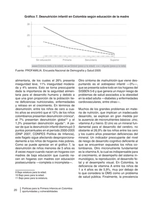 20
Políticas para la Primera Infancia en Colombia:
oportunidades y vulnerabilidades
alimentaria, de los cuales el 26% presenta
inseguridad leve, 11% inseguridad modera-
da y 4% severa. Esto se torna preocupante
dada la importancia de la seguridad alimen-
taria para el desarrollo humano y debido a
que una gran proporción de la población tie-
ne deficiencias nutricionales, enfermedades
y retraso en el crecimiento. En términos de
desnutrición, entre los niños de cero a cua-
tro años se encontró que el 12% de los niños
colombianos presentan desnutrición crónica9
,
el 7% presentan desnutrición global10
y el
1,3% presentan desnutrición aguda11
. A pe-
sar de que la desnutrición infantil disminuyó 3
puntos porcentuales en el período 2000-2005
(DNP 2007, CONPES Política de Infancia),
este flagelo sigue afectando desproporciona-
damente a los niños de hogares más pobres.
Como se puede apreciar en el gráfico 7, la
desnutrición de niños menores de 5 años es
8 veces mayor cuando nacen en hogares con
madres de baja educación que cuando na-
cen en hogares con madres con educación
postsecundaria —completa o incompleta—.
9 Baja estatura para la edad.
10 Bajo peso para la edad.
11 Bajo peso para la estatura.
Otro síntoma de malnutrición que viene des-
puntando es el sobrepeso infantil —3%—,
que se presenta sobre todo en los hogares del
SISBEN 5-6 y que genera un mayor riesgo de
problemas de salud asociados a la obesidad
en la edad adulta —diabetes y enfermedades
cardiovasculares, entre otras—.
Muchos de los grandes problemas en mate-
ria de nutrición, que implican un inadecuado
desarrollo, se explican en gran medida por
la ausencia de micronutrientes básicos: zinc,
vitamina A y hierro. El zinc es un mineral fun-
damental para el desarrollo del cerebro, no
obstante el 26,9% de los niños entre los cero
y los cuatro años presentan deficiencias del
mineral. Un indicador preocupante del nivel
de riesgo de desarrollo cognitivo deficiente al
que se encuentran expuestos los niños co-
lombianos. Otro micronutriente fundamental
es la vitamina A, la cual es indispensable para
el crecimiento, el desempeño del sistema in-
munológico, la reproducción, el desarrollo fe-
tal y el desempeño visual. En Colombia, la
deficiencia de vitamina A entre los niños de
1 a 4 años es de 5,9%, muy por debajo de
lo que considera la OMS como un problema
de salud pública. Finalmente, la prevalencia
30
Sin educación
Crónica (talla p la edad) Global (peso p la edad) Aguda (peso p la talla)
Primaria Secundaria Superior
20
10
Gráfico 7. Desnutrición infantil en Colombia según educación de la madre
Fuente: PROFAMILIA. Encuesta Nacional de Demografía y Salud 2005.
 