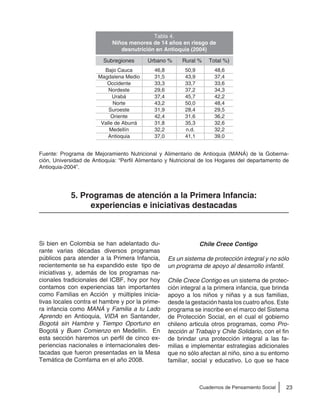 23Cuadernos de Pensamiento Social
Fuente: Programa de Mejoramiento Nutricional y Alimentario de Antioquia (MANÁ) de la Goberna-
ción, Universidad de Antioquia: “Perfil Alimentario y Nutricional de los Hogares del departamento de
Antioquia-2004”.
5. Programas de atención a la Primera Infancia:
experiencias e iniciativas destacadas
Si bien en Colombia se han adelantado du-
rante varias décadas diversos programas
públicos para atender a la Primera Infancia,
recientemente se ha expandido este tipo de
iniciativas y, además de los programas na-
cionales tradicionales del ICBF, hoy por hoy
contamos con experiencias tan importantes
como Familias en Acción y múltiples inicia-
tivas locales contra el hambre y por la prime-
ra infancia como MANÁ y Familia a tu Lado
Aprendo en Antioquia, VIDA en Santander,
Bogotá sin Hambre y Tiempo Oportuno en
Bogotá y Buen Comienzo en Medellín. En
esta sección haremos un perfil de cinco ex-
periencias nacionales e internacionales des-
tacadas que fueron presentadas en la Mesa
Temática de Comfama en el año 2008.
Chile Crece Contigo
Es un sistema de protección integral y no sólo
un programa de apoyo al desarrollo infantil.
Chile Crece Contigo es un sistema de protec-
ción integral a la primera infancia, que brinda
apoyo a los niños y niñas y a sus familias,
desde la gestación hasta los cuatro años. Este
programa se inscribe en el marco del Sistema
de Protección Social, en el cual el gobierno
chileno articula otros programas, como Pro-
tección al Trabajo y Chile Solidario, con el fin
de brindar una protección integral a las fa-
milias e implementar estrategias adicionales
que no sólo afectan al niño, sino a su entorno
familiar, social y educativo. Lo que se hace
Tabla 4.
Niños menores de 14 años en riesgo de
desnutrición en Antioquia (2004)
Subregiones Urbano % Rural % Total %)
Bajo Cauca
Magdalena Medio
Occidente
Nordeste
Urabá
Norte
Suroeste
Oriente
Valle de Aburrá
Medellín
Antioquia
46,8
31,5
33,3
29,6
37,4
43,2
31,9
42,4
31,8
32,2
37,0
50,9
43,9
33,7
37,2
45,7
50,0
28,4
31,6
35,3
n.d.
41,1
48,6
37,4
33,6
34,3
42,2
48,4
29,5
36,2
32,6
32,2
39,0
 