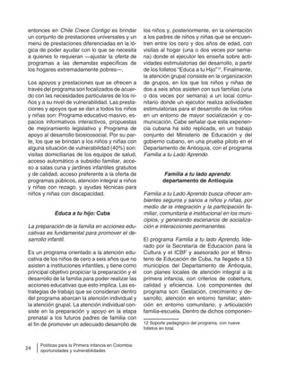 24
Políticas para la Primera Infancia en Colombia:
oportunidades y vulnerabilidades
entonces en Chile Crece Contigo es brindar
un conjunto de prestaciones universales y un
menú de prestaciones diferenciadas en la ló-
gica de poder ayudar con lo que se necesita
a quienes lo requieran —ajustar la oferta de
programas a las demandas específicas de
los hogares extremadamente pobres—.
Los apoyos y prestaciones que se ofrecen a
través del programa son focalizados de acuer-
do con las necesidades particulares de los ni-
ños y a su nivel de vulnerabilidad. Las presta-
ciones y apoyos que se dan a todos los niños
y niñas son: Programa educativo masivo, es-
pacios informativos interactivos, propuestas
de mejoramiento legislativo y Programa de
apoyo al desarrollo biosicosocial. Por su par-
te, los que se brindan a los niños y niñas con
alguna situación de vulnerabilidad (40%) son:
visitas domiciliarias de los equipos de salud,
acceso automático a subsidio familiar, acce-
so a salas cuna y jardines infantiles gratuitos
y de calidad, acceso preferente a la oferta de
programas públicos, atención integral a niños
y niñas con rezago, y ayudas técnicas para
niños y niñas con discapacidad.
Educa a tu hijo: Cuba
La preparación de la familia en acciones edu-
cativas es fundamental para promover el de-
sarrollo infantil.
Es un programa orientado a la atención edu-
cativa de los niños de cero a seis años que no
asisten a instituciones infantiles, y tiene como
principal objetivo propiciar la preparación y el
desarrollo de la familia para poder realizar las
acciones educativas que esto implica. Las es-
trategias de trabajo que se consideran dentro
del programa abarcan la atención individual y
la atención grupal. La atención individual con-
siste en la preparación y apoyo en la etapa
prenatal a los futuros padres de familia con
el fin de promover un adecuado desarrollo de
los niños y, posteriormente, en la orientación
a los padres de niños y niñas que se encuen-
tren entre los cero y dos años de edad, con
visitas al hogar (una o dos veces por sema-
na) donde el ejecutor les enseña sobre acti-
vidades estimulatorias del desarrollo, a partir
de los folletos “Educa a tu Hijo”12
. Finalmente,
la atención grupal consiste en la organización
de grupos, en los que los niños y niñas de
dos a seis años asisten con sus familias (una
o dos veces por semana) a un local comu-
nitario donde un ejecutor realiza actividades
estimulatorias para el desarrollo de los niños
en un entorno de mayor socialización y co-
municación. Cabe señalar que esta experien-
cia cubana ha sido replicada, en un trabajo
conjunto del Ministerio de Educación y del
gobierno cubano, en una prueba piloto en el
Departamento de Antioquia, con el programa
Familia a tu Lado Aprendo.
Familia a tu lado aprendo:
departamento de Antioquia
Familia a tu Lado Aprendo busca ofrecer am-
bientes seguros y sanos a niños y niñas, por
medio de la integración y la participación fa-
miliar, comunitaria e institucional en los muni-
cipios, y generando escenarios de socializa-
ción e interacciones permanentes.
El programa Familia a tu lado Aprendo, lide-
rado por la Secretaría de Educación para la
Cultura y el ICBF y asesorado por el Minis-
terio de Educación de Cuba, ha llegado a 53
municipios del Departamento de Antioquia,
con planes locales de atención integral a la
primera infancia, con criterios de cobertura,
calidad y eficiencia. Los componentes del
programa son: Gestación, crecimiento y de-
sarrollo; atención en entorno familiar; aten-
ción en entorno comunitario; y articulación
familia-escuela. Dentro de dichos componen-
12 Soporte pedagógico del programa, con nueve
folletos en total.
 