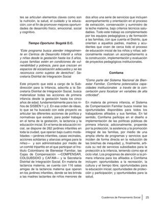 25Cuadernos de Pensamiento Social
tes se articulan elementos claves como son
la nutrición, la salud, el cuidado y la educa-
ción; con el fin de promover mejores oportuni-
dades de desarrollo físico, emocional, social
y cognitivo.
Tiempo Oportuno: Bogotá D.C.
“Este programa busca atender integralmen-
te en Centros de Desarrollo Infantil a niños
y niñas desde la gestación hasta los 5 años,
cuyas familias estén en condiciones de vul-
nerabilidad y pobreza, para que crezcan en
espacios de socialización adecuados y se les
reconozca como sujetos de derechos”. Se-
cretaría Distrital de Integración Social
Este proyecto que está a cargo de la Sub-
dirección para la Infancia, adscrita a la Se-
cretaría Distrital de Integración Social, busca
materializar todas las acciones de primera
infancia desde la gestación hasta los cinco
años de edad, fundamentalmente para los ni-
ños de SISBÉN 1 y 2. En ese orden de ideas,
lo que se ha buscado con este proyecto es
articular las diferentes acciones de política y
normativas que existen, para poder trabajar
en el tema de la gestación, la lactancia y la
educación inicial. En el tema de educación ini-
cial, se dispone de 262 jardines infantiles en
toda la ciudad, que operan bajo cuatro moda-
lidades —jardines infantiles, casas vecinales,
acciones solidarias y alianzas amigas para la
niñez— y son administrados por medio de
un comité tripartito en el que participan el Ins-
tituto Colombiano de Bienestar Familiar, las
Cajas de Compensación —COMPENSAR,
COLSUBSIDIO y CAFAM— y la Secretaría
Distrital de Integración Social. En materia de
lactancia materna, se cuenta con 116 salas
amigas de la lactancia materna que operan
en los jardines infantiles, donde se les brinda
a las madres lactantes de niños menores de
dos años una serie de servicios que incluyen
acompañamiento y orientación en el proceso
de extracción, conservación y suministro de
la leche materna, bajo criterios técnicos salu-
dables. Todo este trabajo es complementado
por los equipos pedagógicos y de formación
a las familias, con que cuenta el Distrito, que
orientan a aquellos padres, madres y acu-
dientes que viven de cerca todo el proceso
de educación inicial de los niños y niñas; adi-
cionalmente realizan un acompañamiento a
la construcción, implementación y evaluación
de proyectos pedagógicos institucionales.
Comfama
“Como parte del Sistema Nacional de Bien-
estar Familiar, Comfama potencializa capa-
cidades institucionales a través de la con-
certación para focalizar en variables de alta
criticidad”.
En materia de primera infancia, el Sistema
de Compensación Familiar busca nivelar las
oportunidades disponibles para todos los
trabajadores afiliados y sus familias. En tal
sentido, Comfama participa en el diseño e
implementación de las políticas públicas de
primera infancia; adicionalmente, propende
por la protección, la asistencia y la promoción
integral de las familias, por medio de una
amplia oferta de programas y servicios que
inciden de forma directa en la reducción de
las brechas de inequidad; y, finalmente, arti-
cula su red de servicios subsidiados para la
protección a la infancia, teniendo como eje el
ciclo vital. Los programas de atención a la pri-
mera infancia para los afiliados a Comfama
incluyen: oportunidades a la recreación, la
cultura y el tiempo libre; oportunidades para
la educación inicial; oportunidades de protec-
ción y participación; y oportunidades para la
salud.
 
