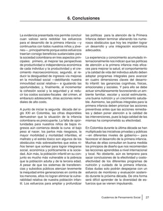 27Cuadernos de Pensamiento Social
6. Conclusiones
La evidencia presentada nos permite concluir
cuan valioso sería redoblar los esfuerzos
para el desarrollo de la primera infancia —y
continuarlos con todos nuestros niños y jóve-
nes—, principalmente porque estos esfuerzos
traerían consigo beneficios sustanciales para
la sociedad colombiana en tres aspectos prin-
cipales: primero, al mejorar las perspectivas
de productividad e independencia económica
de cada individuo y la productividad y el cre-
cimiento macroeconómicos; segundo, al re-
ducir la desigualdad de ingresos vía mejoras
en la movilidad social —debilitando nuestra
inmovilidad social relativa— e igualando las
oportunidades; y, finalmente, al incrementar
la cohesión social y la seguridad y al redu-
cir los costos sociales-fiscales del crimen, el
embarazo adolescente, otras acciones reme-
diales de alto costo.
A punto de iniciar la segunda década del si-
glo XXI en Colombia, las cifras disponibles
demuestran que la situación de la infancia
colombiana es preocupante. La falta de opor-
tunidades para nuestros niños de bajos in-
gresos aún comienza desde la cuna: el bajo
peso al nacer, los partos más riesgosos, la
mayor morbilidad y mortalidad infantiles, el
maltrato y el estrés tóxico son algunos de los
obstáculos más sobresalientes que estos ni-
ños tienen que sortear para lograr integrarse
social, económica y políticamente a la socie-
dad. Aún más, la población infantil en su con-
junto es mucho más vulnerable a la pobreza
que la población adulta y de la tercera edad.
A pesar de que los sistemas de transferen-
cias y subsidios públicos atenúan levemente
la inequidad entre generaciones en contra de
los menores, ellos no logran eliminar la vulne-
rabilidad relativa de nuestra población infan-
til. Los esfuerzos para ampliar y profundizar
las políticas para la atención de la Primera
Infancia deben terminar allanando los nume-
rosos obstáculos que hoy les impiden lograr
un desarrollo y una integración económica
adecuados.
La experiencia y conocimiento acumulado in-
ternacionalmente nos indican que las políticas
de atención a la primera infancia más efica-
ces para mejorar la salud, el comportamiento
y la calidad de vida del individuo adulto deben
adoptar programas integrales para avanzar
en cuatro dimensiones claves del desarro-
llo infantil: las ganancias cognitivas, físicas,
emocionales y sociales. Y para ello se debe
actuar simultáneamente favoreciendo un am-
biente familiar, escolar y social estimulante,
una buena nutrición y un crecimiento saluda-
ble. Asimismo, las políticas integrales para la
primera infancia deben priorizar las acciones
preventivas antes que las acciones remedia-
les y deben poner atención a la calidad de
las intervenciones, pues la baja calidad de las
mismas ha comprometido su efectividad.
En Colombia durante la última década se han
multiplicado las iniciativas privadas y públicas
—en diferentes niveles de gobierno— para
favorecer el desarrollo de la primera infancia.
Muchas de ellas consultan en buena medida
los principios de diseño que nos recomiendan
las lecciones aprendidas a nivel internacional
y local. No obstante, aún es temprano para
sacar conclusiones de la efectividad y costo-
efectividad de los diferentes programas de
nutrición y cuidado de la primera infancia.
Estas dudas solo podrán despejarse con un
esfuerzo de monitoreo y evaluación sosteni-
do durante la próxima década. De otra forma
será difícil aprender de la diversidad de es-
fuerzos que se vienen impulsando.
 