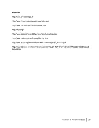 29Cuadernos de Pensamiento Social
Websites
http://www.crececontigo.cl/
http://www.rimed.cu/preescolar/materiales.asp
http://www.oei.es/linea3/inicial/cubane.htm
http://mjei.org/
http://www.oas.org/udse/dit2/por-que/longitudinales.aspx
http://www.highscopemexico.org/historia.html
http://www.eclac.org/publicaciones/xml/3/28573/sps132_lcl2712.pdf
http://www.sciencedirect.com/science/article/B6VB9-4JXR5C9-1/2/aeb28f4ded5a4899b6e2a2b
2b5a8073d
 