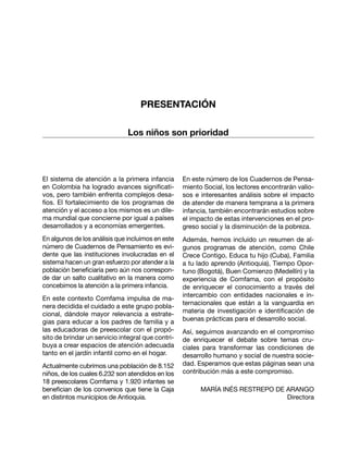 El sistema de atención a la primera infancia
en Colombia ha logrado avances significati-
vos, pero también enfrenta complejos desa-
fíos. El fortalecimiento de los programas de
atención y el acceso a los mismos es un dile-
ma mundial que concierne por igual a países
desarrollados y a economías emergentes.
En algunos de los análisis que incluimos en este
número de Cuadernos de Pensamiento es evi-
dente que las instituciones involucradas en el
sistema hacen un gran esfuerzo por atender a la
población beneficiaria pero aún nos correspon-
de dar un salto cualitativo en la manera como
concebimos la atención a la primera infancia.
En este contexto Comfama impulsa de ma-
nera decidida el cuidado a este grupo pobla-
cional, dándole mayor relevancia a estrate-
gias para educar a los padres de familia y a
las educadoras de preescolar con el propó-
sito de brindar un servicio integral que contri-
buya a crear espacios de atención adecuada
tanto en el jardín infantil como en el hogar.
Actualmente cubrimos una población de 8.152
niños, de los cuales 6.232 son atendidos en los
18 preescolares Comfama y 1.920 infantes se
benefician de los convenios que tiene la Caja
en distintos municipios de Antioquia.
En este número de los Cuadernos de Pensa-
miento Social, los lectores encontrarán valio-
sos e interesantes análisis sobre el impacto
de atender de manera temprana a la primera
infancia, también encontrarán estudios sobre
el impacto de estas intervenciones en el pro-
greso social y la disminución de la pobreza.
Además, hemos incluido un resumen de al-
gunos programas de atención, como Chile
Crece Contigo, Educa tu hijo (Cuba), Familia
a tu lado aprendo (Antioquia), Tiempo Opor-
tuno (Bogotá), Buen Comienzo (Medellín) y la
experiencia de Comfama, con el propósito
de enriquecer el conocimiento a través del
intercambio con entidades nacionales e in-
ternacionales que están a la vanguardia en
materia de investigación e identificación de
buenas prácticas para el desarrollo social.
Así, seguimos avanzando en el compromiso
de enriquecer el debate sobre temas cru-
ciales para transformar las condiciones de
desarrollo humano y social de nuestra socie-
dad. Esperamos que estas páginas sean una
contribución más a este compromiso.
MARÍA INÉS RESTREPO DE ARANGO
Directora
PRESENTACIÓN
Los niños son prioridad
 