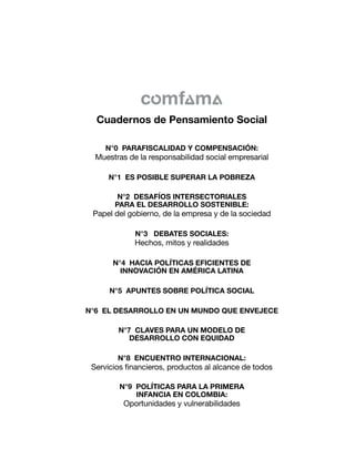 N°0 PARAFISCALIDAD Y COMPENSACIÓN:
Muestras de la responsabilidad social empresarial
N°1 ES POSIBLE SUPERAR LA POBREZA
N°2 DESAFÍOS INTERSECTORIALES
PARA EL DESARROLLO SOSTENIBLE:
Papel del gobierno, de la empresa y de la sociedad
N°3 DEBATES SOCIALES:
Hechos, mitos y realidades
N°4 HACIA POLÍTICAS EFICIENTES DE
INNOVACIÓN EN AMÉRICA LATINA
N°5 APUNTES SOBRE POLÍTICA SOCIAL
N°6 EL DESARROLLO EN UN MUNDO QUE ENVEJECE
N°7 CLAVES PARA UN MODELO DE
DESARROLLO CON EQUIDAD
N°8 ENCUENTRO INTERNACIONAL:
Servicios financieros, productos al alcance de todos
N°9 POLÍTICAS PARA LA PRIMERA
INFANCIA EN COLOMBIA:
Oportunidades y vulnerabilidades
Cuadernos de Pensamiento Social
 