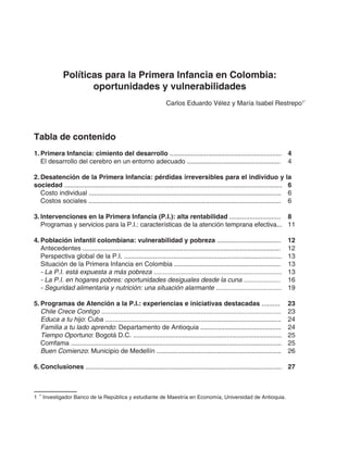 Políticas para la Primera Infancia en Colombia:
oportunidades y vulnerabilidades
Carlos Eduardo Vélez y María Isabel Restrepo1*
Tabla de contenido
1.	Primera Infancia: cimiento del desarrollo .............................................................	 4
	 El desarrollo del cerebro en un entorno adecuado ...................................................	 4
2.	Desatención de la Primera Infancia: pérdidas irreversibles para el individuo y la
sociedad .......................................................................................................................	 6
	 Costo individual .........................................................................................................	 6
	 Costos sociales .........................................................................................................	 6
3.	Intervenciones en la Primera Infancia (P.I.): alta rentabilidad ............................	 8
	 Programas y servicios para la P.I.: características de la atención temprana efectiva...	 11
4.	Población infantil colombiana: vulnerabilidad y pobreza ...................................	 12
	 Antecedentes ............................................................................................................	 12
	 Perspectiva global de la P.I. ......................................................................................	 13
	 Situación de la Primera Infancia en Colombia ..........................................................	 13
	 - La P.I. está expuesta a más pobreza ......................................................................	 13
	 - La P.I. en hogares pobres: oportunidades desiguales desde la cuna ....................	 16
	 - Seguridad alimentaria y nutrición: una situación alarmante ....................................	 19
5.	Programas de Atención a la P.I.: experiencias e iniciativas destacadas ..........	 23
	 Chile Crece Contigo ..................................................................................................	 23
	 Educa a tu hijo: Cuba ................................................................................................	 24
	 Familia a tu lado aprendo: Departamento de Antioquia ............................................	 24
	 Tiempo Oportuno: Bogotá D.C. .................................................................................	 25
	 Comfama ...................................................................................................................	 25
	 Buen Comienzo: Municipio de Medellín ....................................................................	 26
6.	Conclusiones ...........................................................................................................	 27
1 *
Investigador Banco de la República y estudiante de Maestría en Economía, Universidad de Antioquia.
 