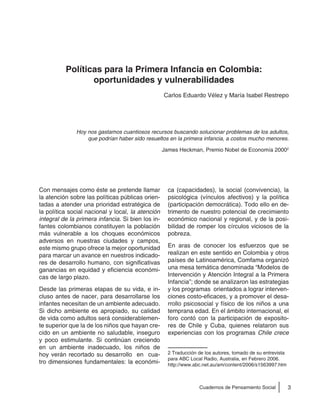 3Cuadernos de Pensamiento Social
Hoy nos gastamos cuantiosos recursos buscando solucionar problemas de los adultos,
que podrían haber sido resueltos en la primera infancia, a costos mucho menores.
James Heckman, Premio Nobel de Economía 20002
Con mensajes como éste se pretende llamar
la atención sobre las políticas públicas orien-
tadas a atender una prioridad estratégica de
la política social nacional y local, la atención
integral de la primera infancia. Si bien los in-
fantes colombianos constituyen la población
más vulnerable a los choques económicos
adversos en nuestras ciudades y campos,
este mismo grupo ofrece la mejor oportunidad
para marcar un avance en nuestros indicado-
res de desarrollo humano, con significativas
ganancias en equidad y eficiencia económi-
cas de largo plazo.
Desde las primeras etapas de su vida, e in-
cluso antes de nacer, para desarrollarse los
infantes necesitan de un ambiente adecuado.
Si dicho ambiente es apropiado, su calidad
de vida como adultos será considerablemen-
te superior que la de los niños que hayan cre-
cido en un ambiente no saludable, inseguro
y poco estimulante. Si continúan creciendo
en un ambiente inadecuado, los niños de
hoy verán recortado su desarrollo en cua-
tro dimensiones fundamentales: la económi-
ca (capacidades), la social (convivencia), la
psicológica (vínculos afectivos) y la política
(participación democrática). Todo ello en de-
trimento de nuestro potencial de crecimiento
económico nacional y regional, y de la posi-
bilidad de romper los círculos viciosos de la
pobreza.
En aras de conocer los esfuerzos que se
realizan en este sentido en Colombia y otros
países de Latinoamérica, Comfama organizó
una mesa temática denominada “Modelos de
Intervención y Atención Integral a la Primera
Infancia”; donde se analizaron las estrategias
y los programas orientados a lograr interven-
ciones costo-eficaces, y a promover el desa-
rrollo psicosocial y físico de los niños a una
temprana edad. En el ámbito internacional, el
foro contó con la participación de exposito-
res de Chile y Cuba, quienes relataron sus
experiencias con los programas Chile crece
2 Traducción de los autores, tomado de su entrevista
para ABC Local Radio, Australia, en Febrero 2006.
http://www.abc.net.au/am/content/2006/s1563997.htm
Políticas para la Primera Infancia en Colombia:
oportunidades y vulnerabilidades
Carlos Eduardo Vélez y María Isabel Restrepo
 