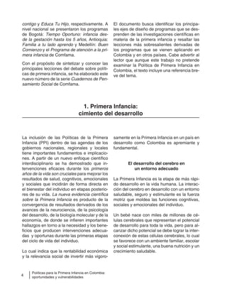 4
Políticas para la Primera Infancia en Colombia:
oportunidades y vulnerabilidades
contigo y Educa Tu Hijo, respectivamente. A
nivel nacional se presentaron los programas
de Bogotá: Tiempo Oportuno: infancia des-
de la gestación hasta los 5 años, Antioquia:
Familia a tu lado aprendo y Medellín: Buen
Comienzo y el Programa de atención a la pri-
mera infancia de Comfama.
Con el propósito de sintetizar y conocer las
principales lecciones del debate sobre políti-
cas de primera infancia, se ha elaborado este
nuevo número de la serie Cuadernos de Pen-
samiento Social de Comfama.
El documento busca identificar los principa-
les ejes de diseño de programas que se des-
prenden de las investigaciones científicas en
materia de la primera infancia y resaltar las
lecciones más sobresalientes derivadas de
los programas que se vienen aplicando en
Colombia y en otros países. Cabe advertir al
lector que aunque este trabajo no pretende
examinar la Política de Primera Infancia en
Colombia, el texto incluye una referencia bre-
ve del tema.
1. Primera Infancia:
cimiento del desarrollo
La inclusión de las Políticas de la Primera
Infancia (PPI) dentro de las agendas de los
gobiernos nacionales, regionales y locales
tiene importantes fundamentos e implicacio-
nes. A partir de un nuevo enfoque científico
interdisciplinario se ha demostrado que in-
tervenciones eficaces durante los primeros
años de la vida son cruciales para mejorar los
resultados de salud, cognitivos, emocionales
y sociales que incidirán de forma directa en
el bienestar del individuo en etapas posterio-
res de su vida. La nueva evidencia científica
sobre la Primera Infancia es producto de la
convergencia de resultados derivados de los
avances de la neurociencia, de la psicología
del desarrollo, de la biología molecular y de la
economía, de donde se infieren importantes
hallazgos en torno a la necesidad y los bene-
ficios que producen intervenciones adecua-
das y oportunas durante las primeras etapas
del ciclo de vida del individuo.
Lo cual indica que la rentabilidad económica
y la relevancia social de invertir más vigoro-
samente en la Primera Infancia en un país en
desarrollo como Colombia es apremiante y
fundamental.
El desarrollo del cerebro en
un entorno adecuado
La Primera Infancia es la etapa de más rápi-
do desarrollo en la vida humana. La interac-
ción del cerebro en desarrollo con un entorno
saludable, seguro y estimulante es la fuerza
motriz que moldea las funciones cognitivas,
sociales y emocionales del individuo.
Un bebé nace con miles de millones de cé-
lulas cerebrales que representan el potencial
de desarrollo para toda la vida, pero para al-
canzar dicho potencial se debe lograr la inter-
conexión de estas células cerebrales, lo cual
se favorece con un ambiente familiar, escolar
y social estimulante, una buena nutrición y un
crecimiento saludable.
 