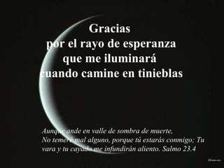 Gracias  por el rayo de esperanza que me iluminará  cuando camine en tinieblas Aunque ande en valle de sombra de muerte, No temeré mal alguno, porque tú estarás conmigo; Tu vara y tu cayado me infundirán aliento. Salmo 23.4 