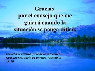 Gracias  por el consejo que me guiará cuando la situación se ponga difícil. Escucha el consejo, y recibe la corrección, para que seas sabio en tu vejez. Proverbios 19. 20 