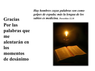 Gracias  Por las palabras que me alentarán en los momentos de desánimo Hay hombres cuyas palabras son como golpes de espada; más la lengua de los sabios es medicina.  P roverbios 12.18 